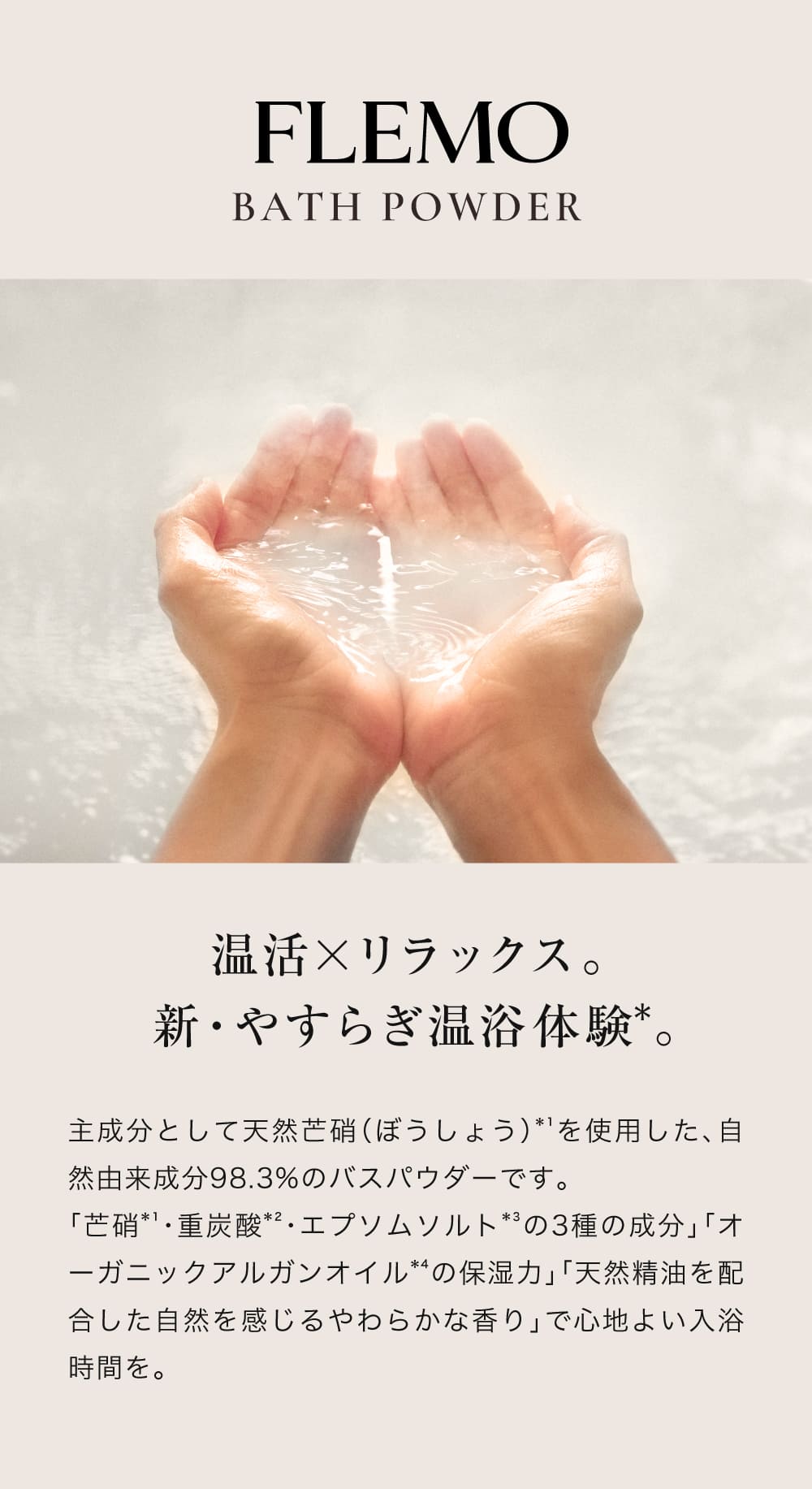 FLEMO BATH POWDER
                            保湿しながら、やすらぎ温浴体験*。
                            主成分として天然芒硝（ぼうしょう）*¹を使用した、自然由来成分98.3%のバスパウダーです。
                            「芒硝*¹・重炭酸*²・エプソムソルト*³の3種の成分」「オーガニックアルガンオイル*⁴の保湿力」「天然精油を配合した自然を感じるやわらかな香り」で心地よい入浴時間を。